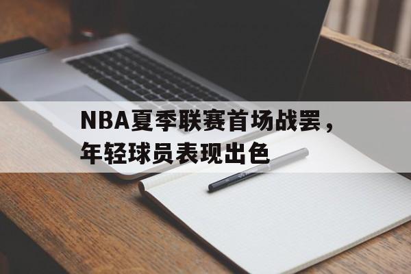 NBA夏季联赛首场战罢，年轻球员表现出色的简单介绍
