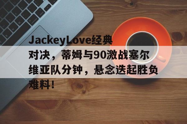 JackeyLove经典对决，蒂姆与90激战塞尔维亚队分钟，悬念迭起胜负难料！